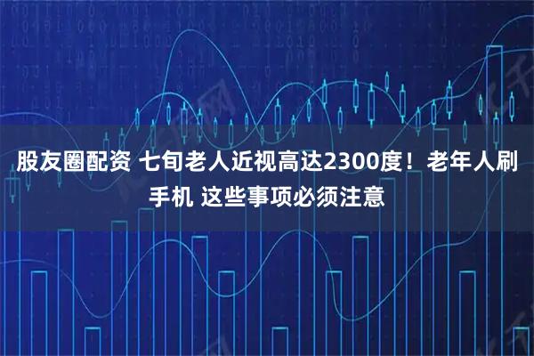 股友圈配资 七旬老人近视高达2300度！老年人刷手机 这些事项必须注意