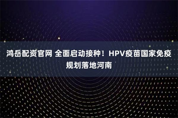 鸿岳配资官网 全面启动接种！HPV疫苗国家免疫规划落地河南