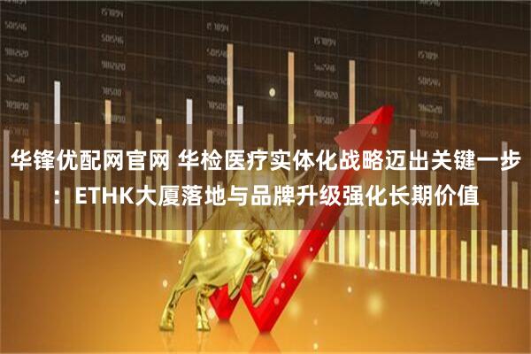 华锋优配网官网 华检医疗实体化战略迈出关键一步:ETHK大厦落地与品牌升级强化长期价值