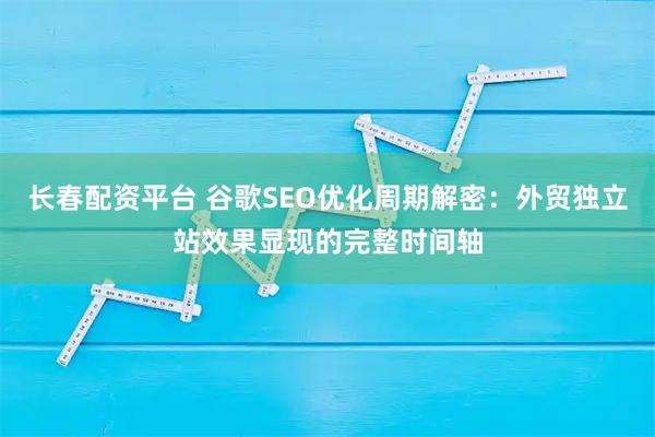 长春配资平台 谷歌SEO优化周期解密：外贸独立站效果显现的完整时间轴