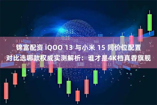 锦富配资 iQOO 13 与小米 15 同价位配置对比选哪款权威实测解析：谁才是4K档真香旗舰