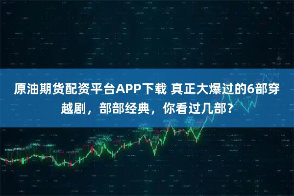 原油期货配资平台APP下载 真正大爆过的6部穿越剧，部部经典，你看过几部？