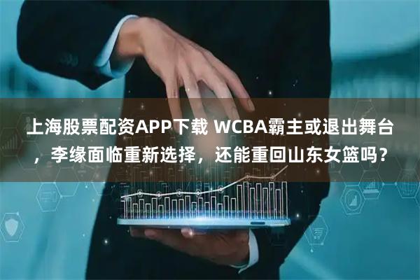 上海股票配资APP下载 WCBA霸主或退出舞台，李缘面临重新选择，还能重回山东女篮吗？