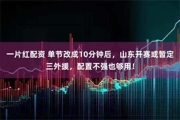 一片红配资 单节改成10分钟后，山东开赛或暂定三外援，配置不强也够用！