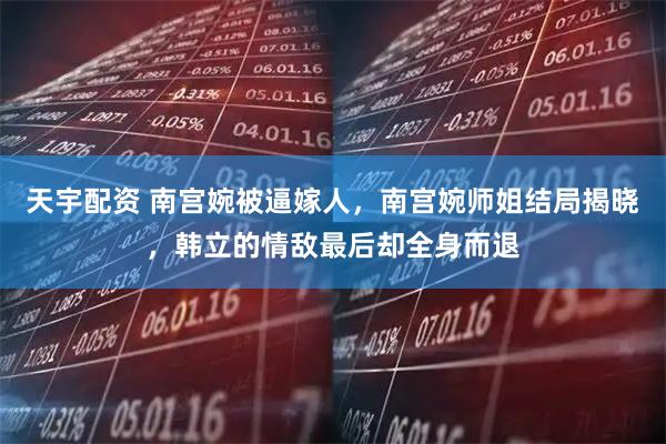 天宇配资 南宫婉被逼嫁人，南宫婉师姐结局揭晓，韩立的情敌最后却全身而退