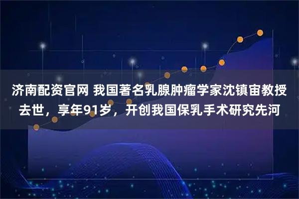 济南配资官网 我国著名乳腺肿瘤学家沈镇宙教授去世，享年91岁，开创我国保乳手术研究先河