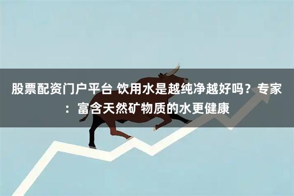 股票配资门户平台 饮用水是越纯净越好吗？专家：富含天然矿物质的水更健康