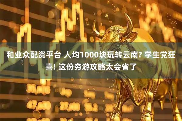 和业众配资平台 人均1000块玩转云南? 学生党狂喜! 这份穷游攻略太会省了