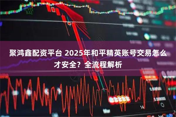 聚鸿鑫配资平台 2025年和平精英账号交易怎么才安全？全流程解析
