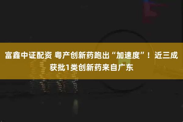 富鑫中证配资 粤产创新药跑出“加速度”！近三成获批1类创新药来自广东