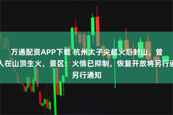 万通配资APP下载 杭州太子尖起火后封山，曾有人在山顶生火，景区：火情已抑制，恢复开放将另行通知