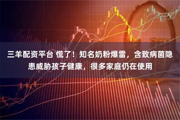 三羊配资平台 慌了！知名奶粉爆雷，含致病菌隐患威胁孩子健康，很多家庭仍在使用