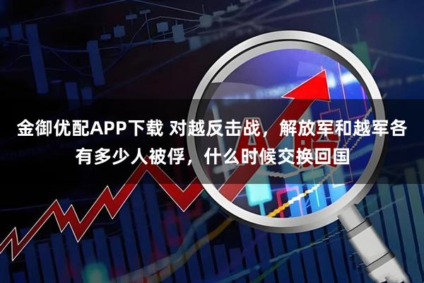 金御优配APP下载 对越反击战，解放军和越军各有多少人被俘，什么时候交换回国