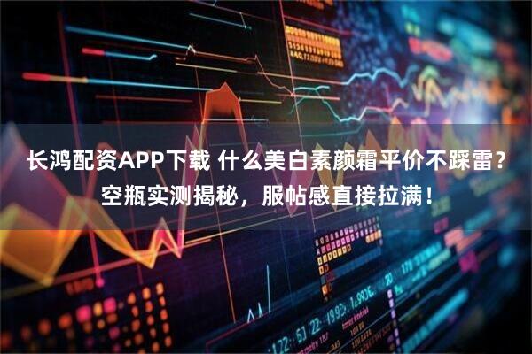 长鸿配资APP下载 什么美白素颜霜平价不踩雷？空瓶实测揭秘，服帖感直接拉满！