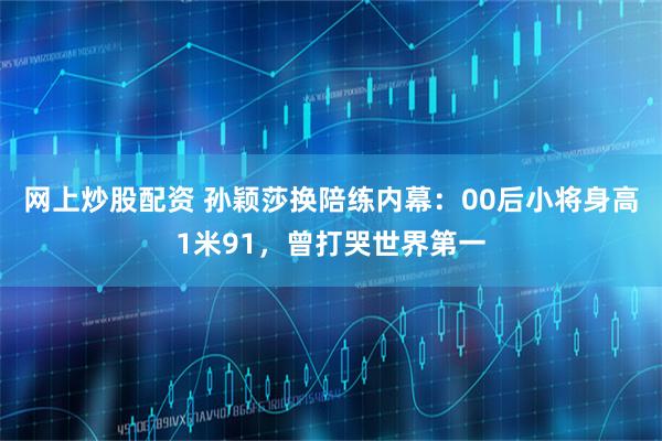 网上炒股配资 孙颖莎换陪练内幕：00后小将身高1米91，曾打哭世界第一