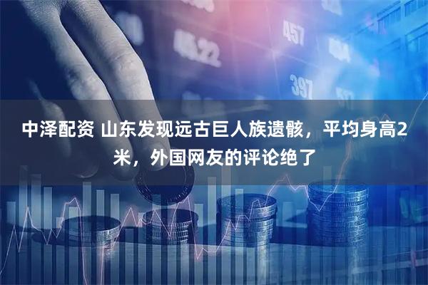中泽配资 山东发现远古巨人族遗骸，平均身高2米，外国网友的评论绝了