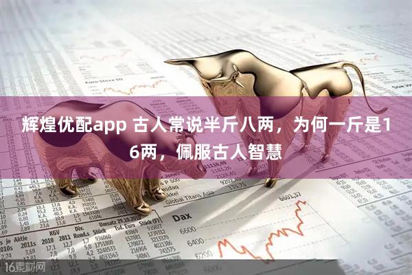 辉煌优配app 古人常说半斤八两，为何一斤是16两，佩服古人智慧