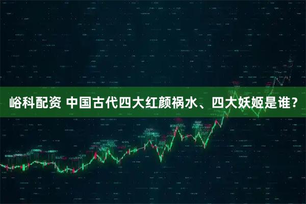 峪科配资 中国古代四大红颜祸水、四大妖姬是谁？