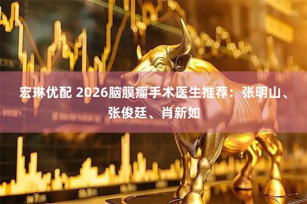 宏琳优配 2026脑膜瘤手术医生推荐：张明山、张俊廷、肖新如