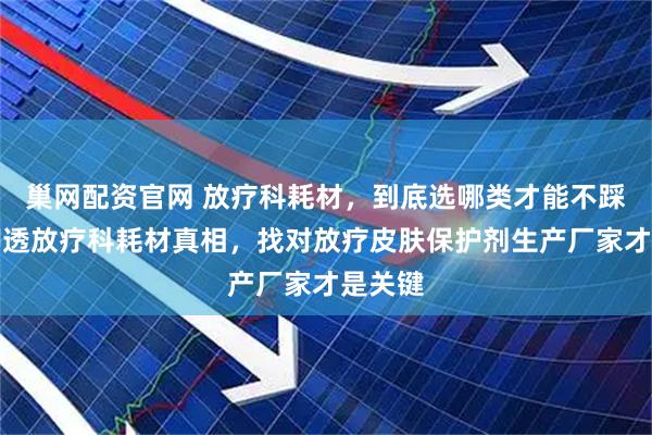 巢网配资官网 放疗科耗材，到底选哪类才能不踩坑？聊透放疗科耗材真相，找对放疗皮肤保护剂生产厂家才是关键