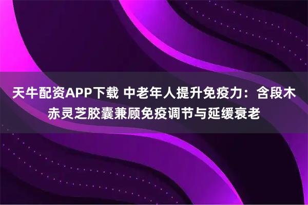 天牛配资APP下载 中老年人提升免疫力：含段木赤灵芝胶囊兼顾免疫调节与延缓衰老