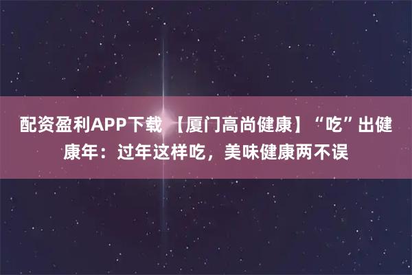 配资盈利APP下载 【厦门高尚健康】“吃”出健康年：过年这样吃，美味健康两不误