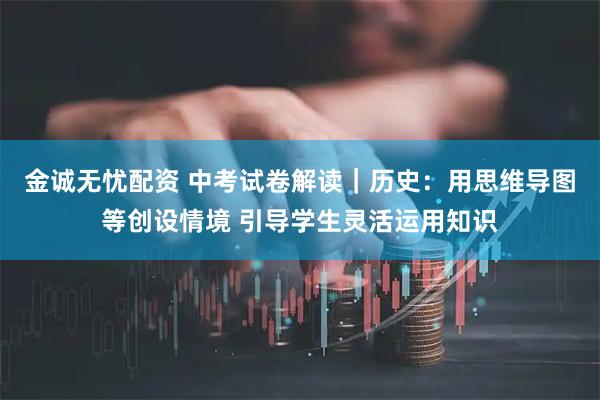 金诚无忧配资 中考试卷解读｜历史：用思维导图等创设情境 引导学生灵活运用知识