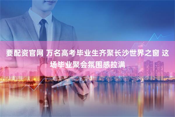要配资官网 万名高考毕业生齐聚长沙世界之窗 这场毕业聚会氛围感拉满