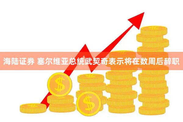 海陆证券 塞尔维亚总统武契奇表示将在数周后辞职