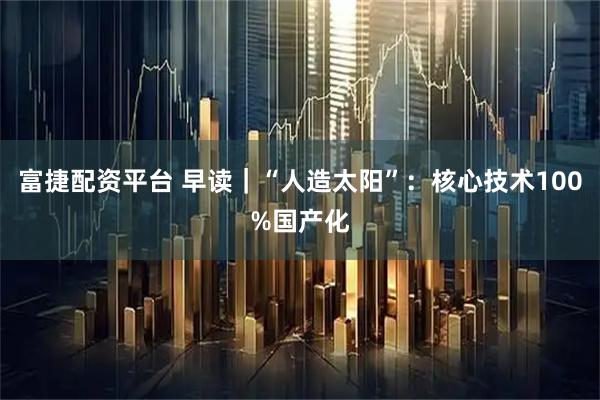 富捷配资平台 早读｜“人造太阳”：核心技术100%国产化