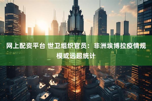 网上配资平台 世卫组织官员：非洲埃博拉疫情规模或远超统计